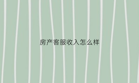 房产客服收入怎么样(房产客服收入怎么样啊)