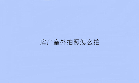 房产室外拍照怎么拍(房产照片室内拍摄)