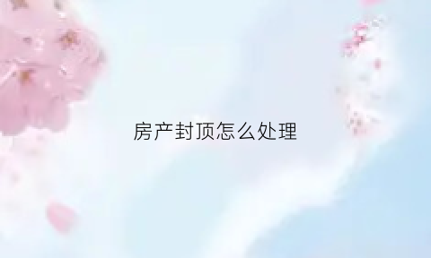 房产封顶怎么处理(房产封顶怎么处理比较好)