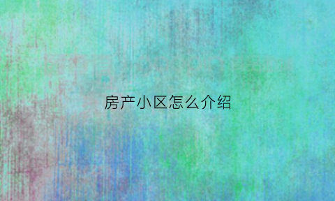 房产小区怎么介绍(房产小区怎么介绍的)