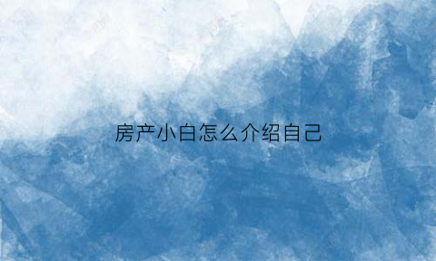 房产小白怎么介绍自己(房产介绍自己50字)