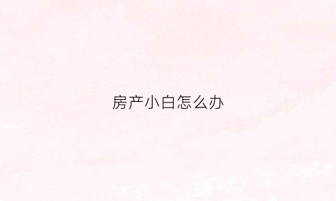 房产小白怎么办(房地产小白怎么卖房)