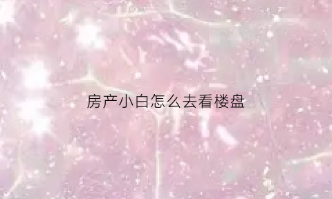 房产小白怎么去看楼盘(如何去看楼盘)