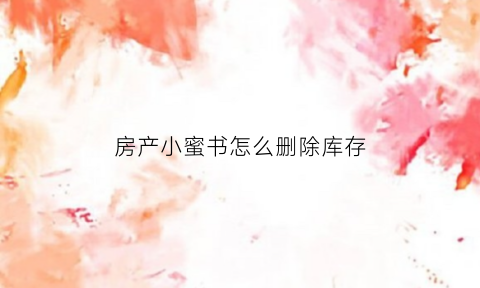 房产小蜜书怎么删除库存(房产小蜜书怎么抢房源)