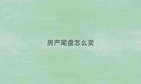 房产尾盘怎么卖(房产尾盘是什么意思)