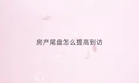 房产尾盘怎么提高到访(尾盘的房子如何砍价)