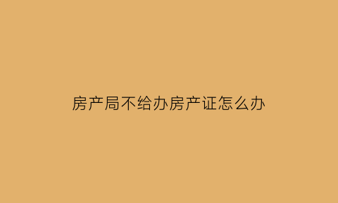 房产局不给办房产证怎么办(房产局不给办房产证怎么办手续)