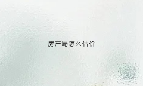 房产局怎么估价(房产局怎么估价的)