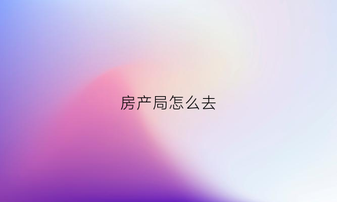 房产局怎么去(怎么去房管局办理房产证)