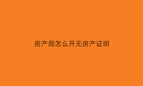 房产局怎么开无房产证明(房产管理局无房证明)