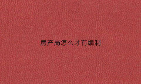 房产局怎么才有编制(房产局是事业编还是公务员)