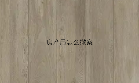 房产局怎么撤案(房产局撤案流程)