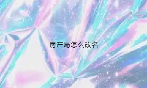房产局怎么改名(房产局怎么改名字最快)