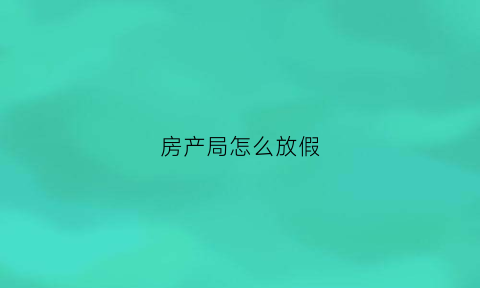 房产局怎么放假(房产局假期上班不上)