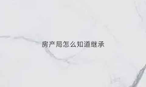 房产局怎么知道继承(房产继承怎么证明亲属关系)