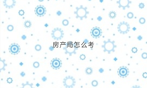 房产局怎么考(考房产局公务员怎么样)