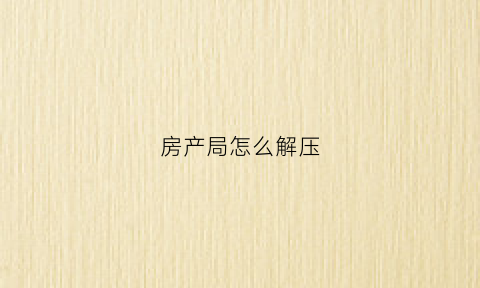 房产局怎么解压(去房产局解压需要什么手续需要预约吗)