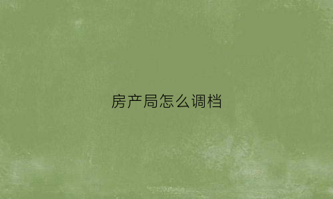 房产局怎么调档(房产局调档能调到哪些内容)