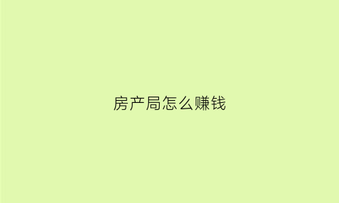房产局怎么赚钱(房产局负责什么工作)