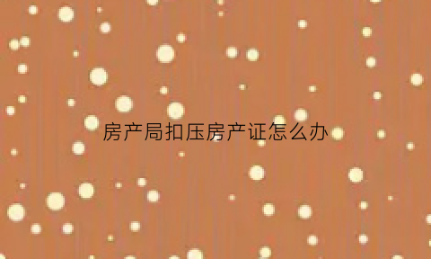 房产局扣压房产证怎么办(扣压房产证是侵权行为吗)