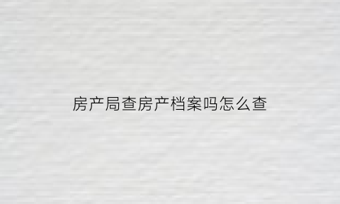 房产局查房产档案吗怎么查(房产局查询房产信息需哪些手续)
