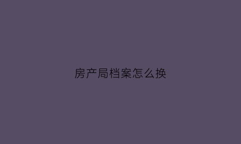 房产局档案怎么换(调房产证档案号到哪里)