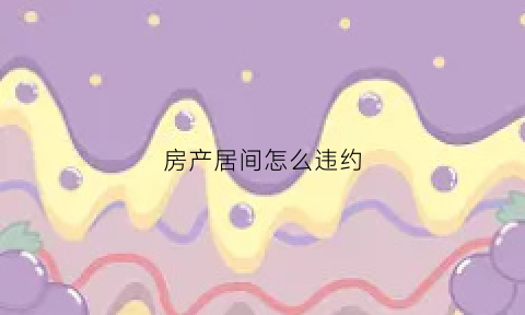 房产居间怎么违约(房产居间违约能让买家赔偿多少钱)