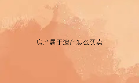房产属于遗产怎么买卖(房子是遗产怎么卖应该交多少税)