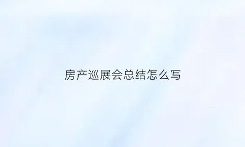 房产巡展会总结怎么写(房产展销会活动方案)