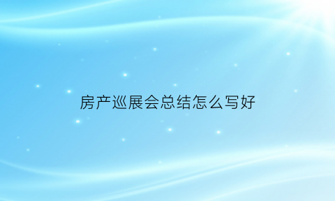 房产巡展会总结怎么写好(房地产巡展是什么意思)