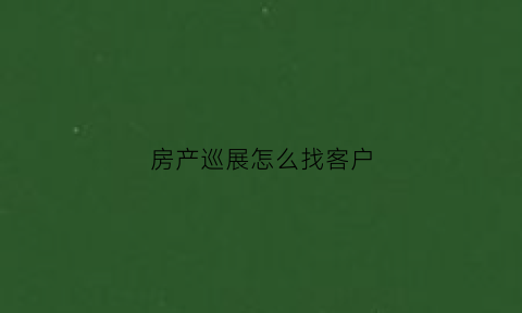 房产巡展怎么找客户(房地产巡展是做什么的)