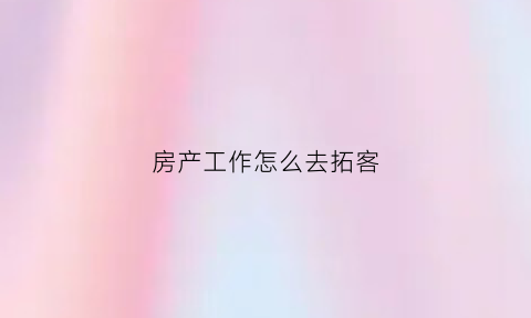 房产工作怎么去拓客(房产销售的拓客方式)