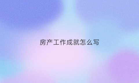 房产工作成就怎么写(房地产工作完成情况怎么写)