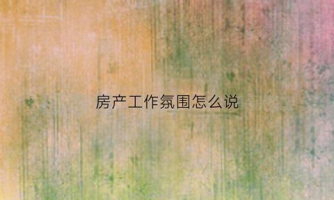 房产工作氛围怎么说(房产工作岗位)