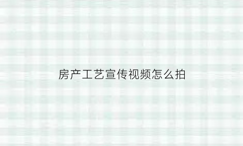 房产工艺宣传视频怎么拍(房产工艺宣传视频怎么拍的)