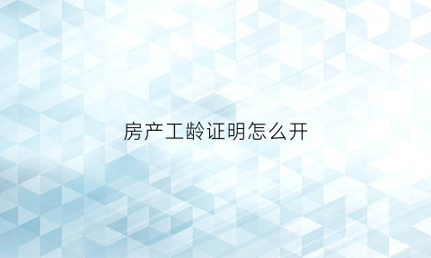 房产工龄证明怎么开(办理房产过户开工龄证明)