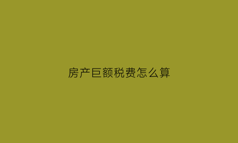 房产巨额税费怎么算(大额房产税征收起点)