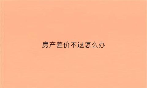 房产差价不退怎么办(购房差价多久退给业主)