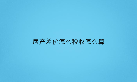 房产差价怎么税收怎么算(房产差额税征收标准)