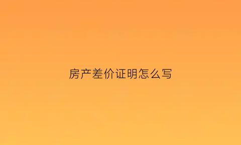 房产差价证明怎么写(房产差价是什么意思)
