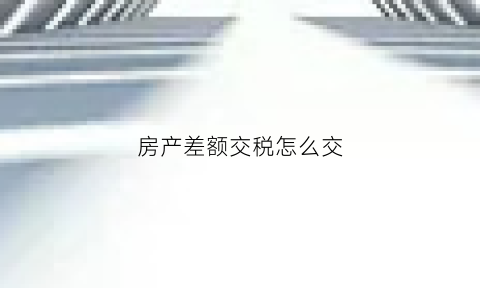 房产差额交税怎么交(房产差额税谁交)
