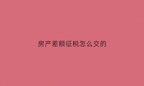 房产差额征税怎么交的(房产差额征税怎么交的呢)