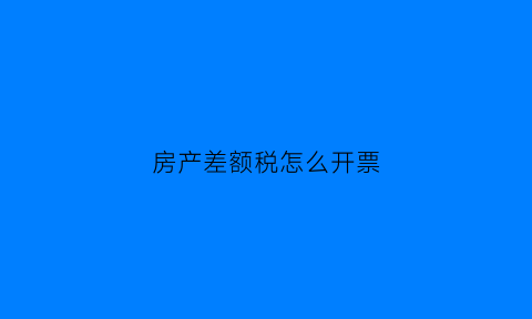 房产差额税怎么开票(房产差额征税的适用范围)