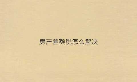 房产差额税怎么解决(房产差额征税的适用范围)