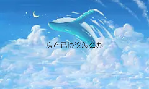 房产已协议怎么办(协议房产怎么写)