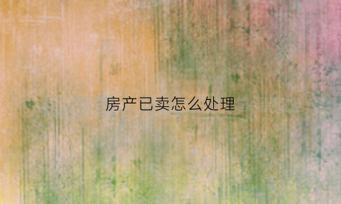 房产已卖怎么处理(已经卖了的房子能要回来吗)