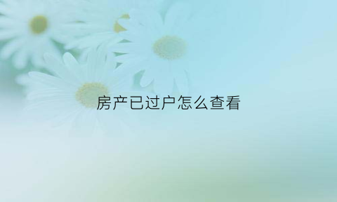 房产已过户怎么查看(房产过户后怎么查询)