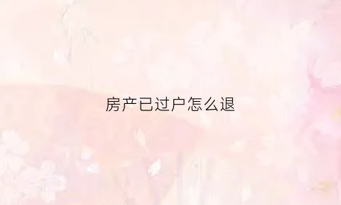 房产已过户怎么退(房屋过户后还可以退税吗)