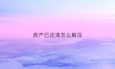 房产已还清怎么解压(房子还完款怎么解压)