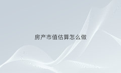 房产市值估算怎么做(房产市值估算怎么做的)